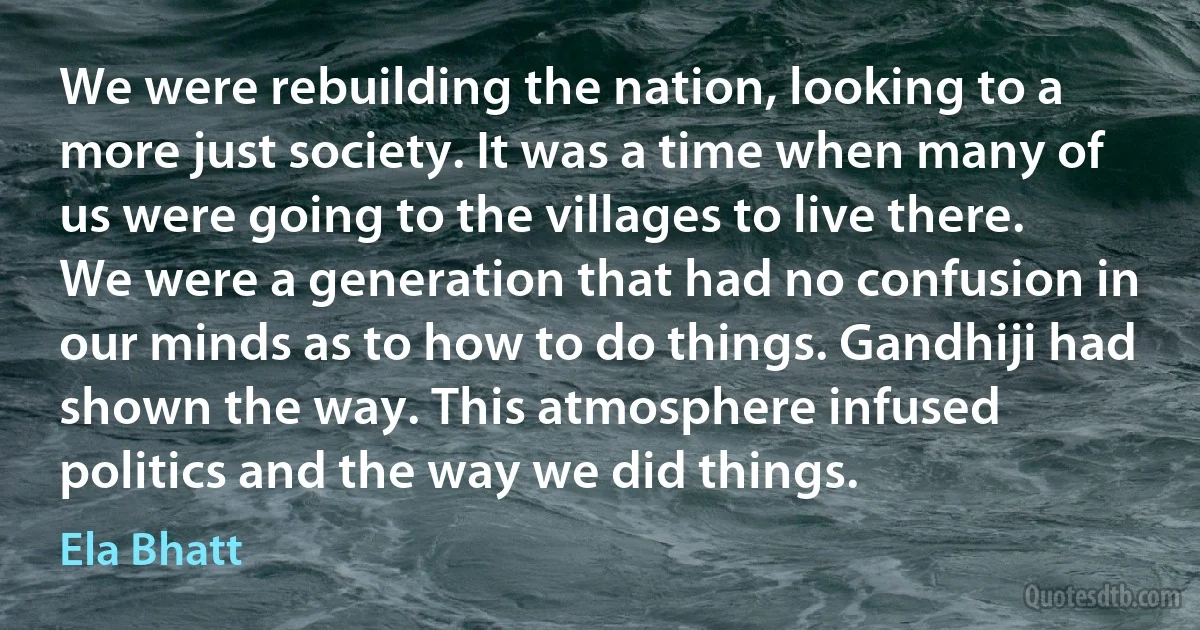 We were rebuilding the nation, looking to a more just society. It was a time when many of us were going to the villages to live there. We were a generation that had no confusion in our minds as to how to do things. Gandhiji had shown the way. This atmosphere infused politics and the way we did things. (Ela Bhatt)