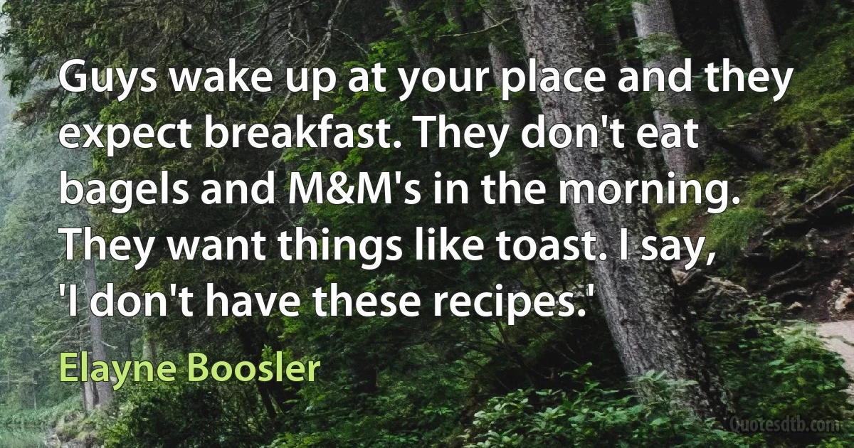 Guys wake up at your place and they expect breakfast. They don't eat bagels and M&M's in the morning. They want things like toast. I say, 'I don't have these recipes.' (Elayne Boosler)