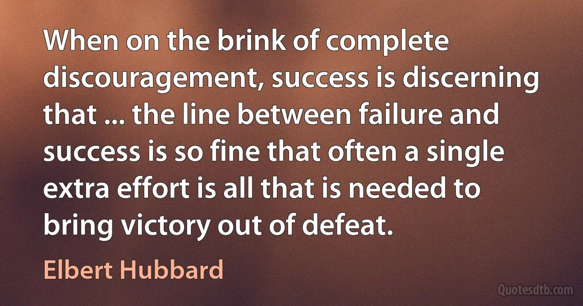 When on the brink of complete discouragement, success is discerning that ... the line between failure and success is so fine that often a single extra effort is all that is needed to bring victory out of defeat. (Elbert Hubbard)