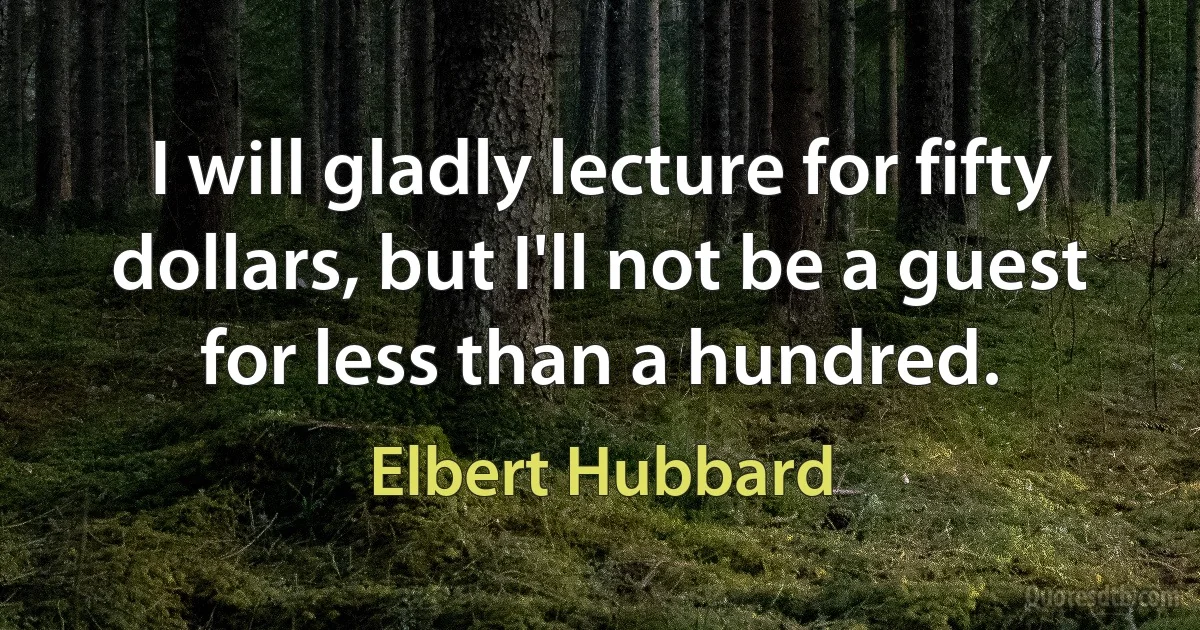 I will gladly lecture for fifty dollars, but I'll not be a guest for less than a hundred. (Elbert Hubbard)