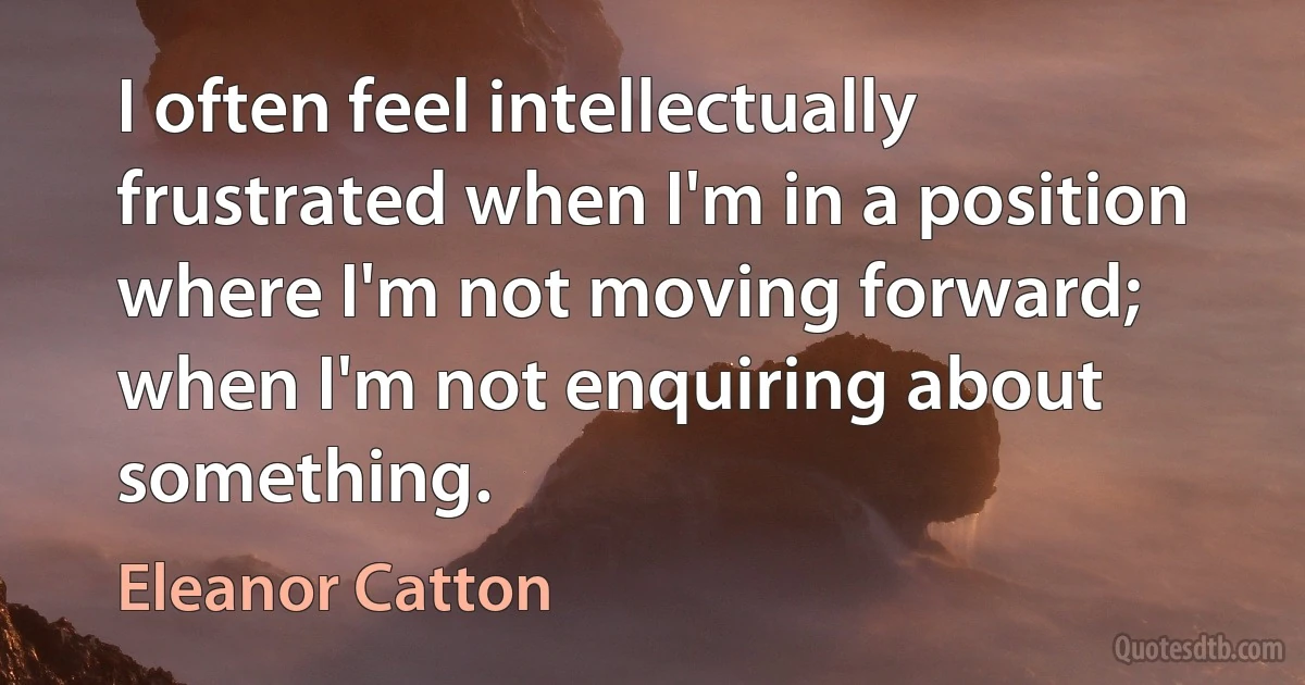 I often feel intellectually frustrated when I'm in a position where I'm not moving forward; when I'm not enquiring about something. (Eleanor Catton)