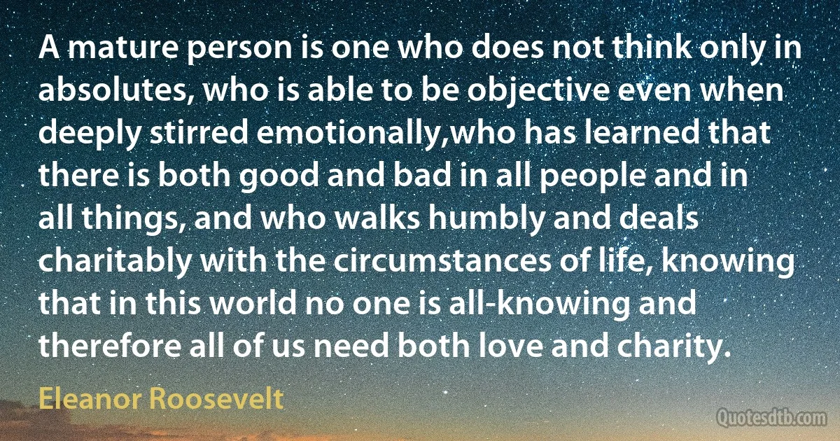 A mature person is one who does not think only in absolutes, who is able to be objective even when deeply stirred emotionally,who has learned that there is both good and bad in all people and in all things, and who walks humbly and deals charitably with the circumstances of life, knowing that in this world no one is all-knowing and therefore all of us need both love and charity. (Eleanor Roosevelt)