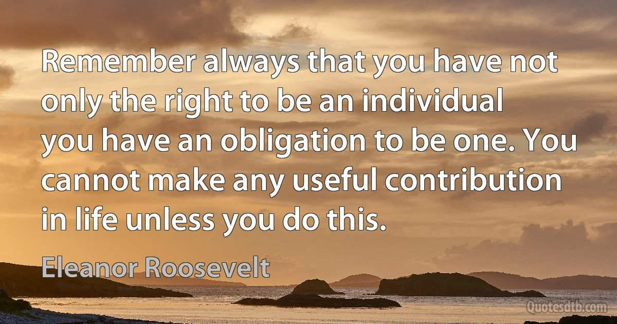 Remember always that you have not only the right to be an individual you have an obligation to be one. You cannot make any useful contribution in life unless you do this. (Eleanor Roosevelt)