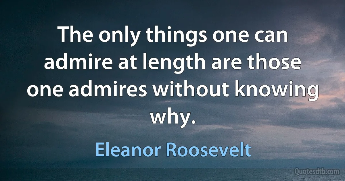 The only things one can admire at length are those one admires without knowing why. (Eleanor Roosevelt)