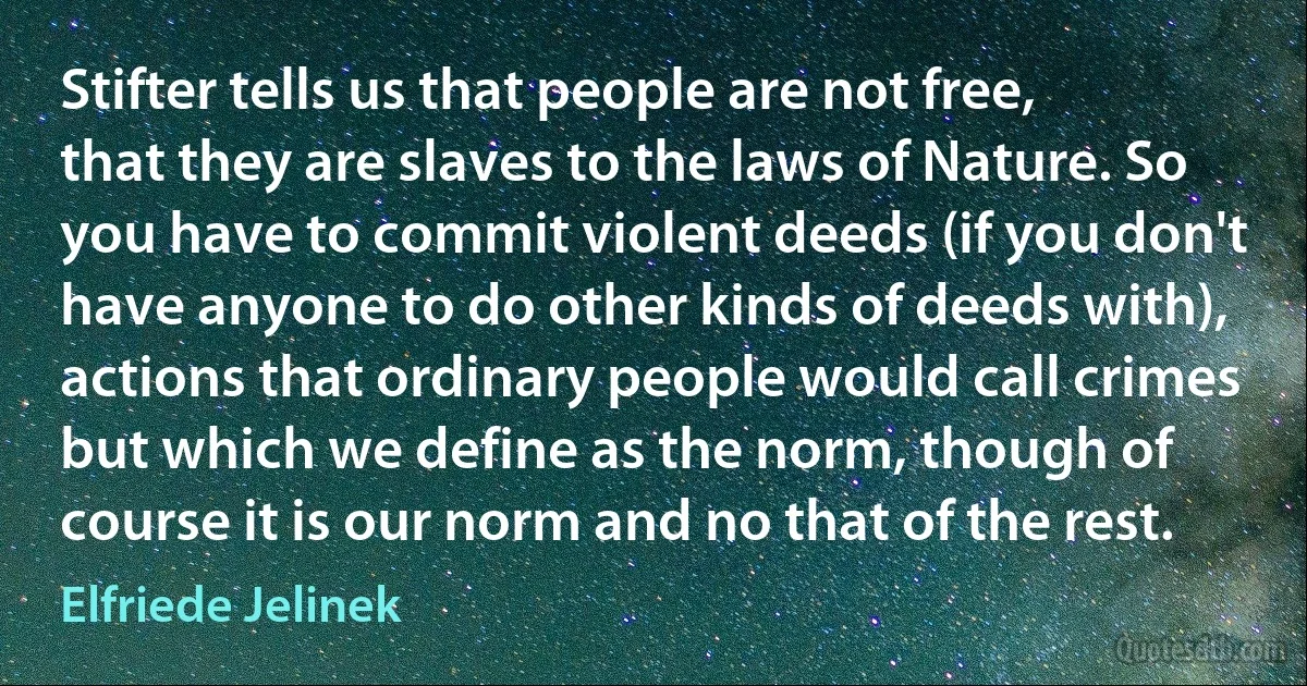 Stifter tells us that people are not free, that they are slaves to the laws of Nature. So you have to commit violent deeds (if you don't have anyone to do other kinds of deeds with), actions that ordinary people would call crimes but which we define as the norm, though of course it is our norm and no that of the rest. (Elfriede Jelinek)