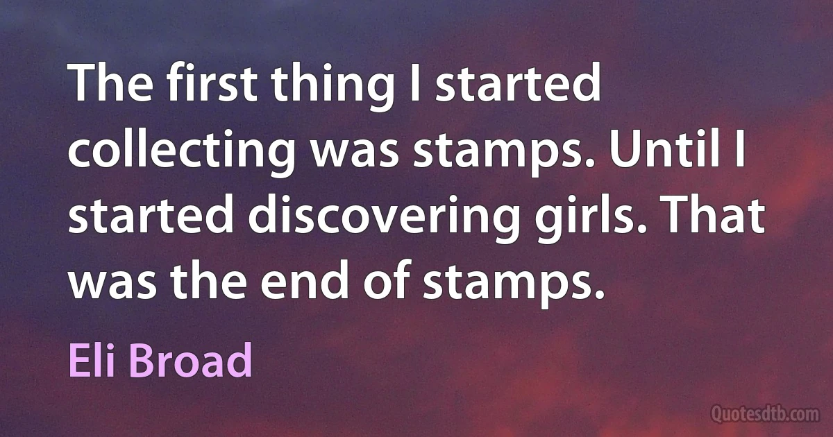 The first thing I started collecting was stamps. Until I started discovering girls. That was the end of stamps. (Eli Broad)