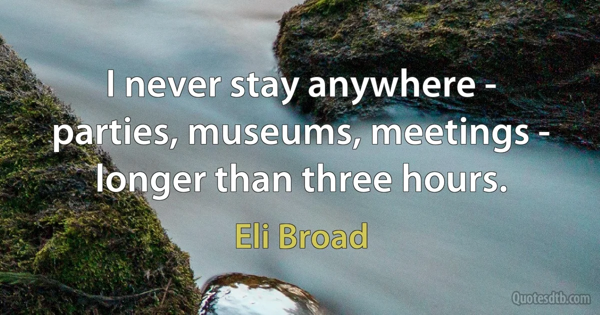 I never stay anywhere - parties, museums, meetings - longer than three hours. (Eli Broad)