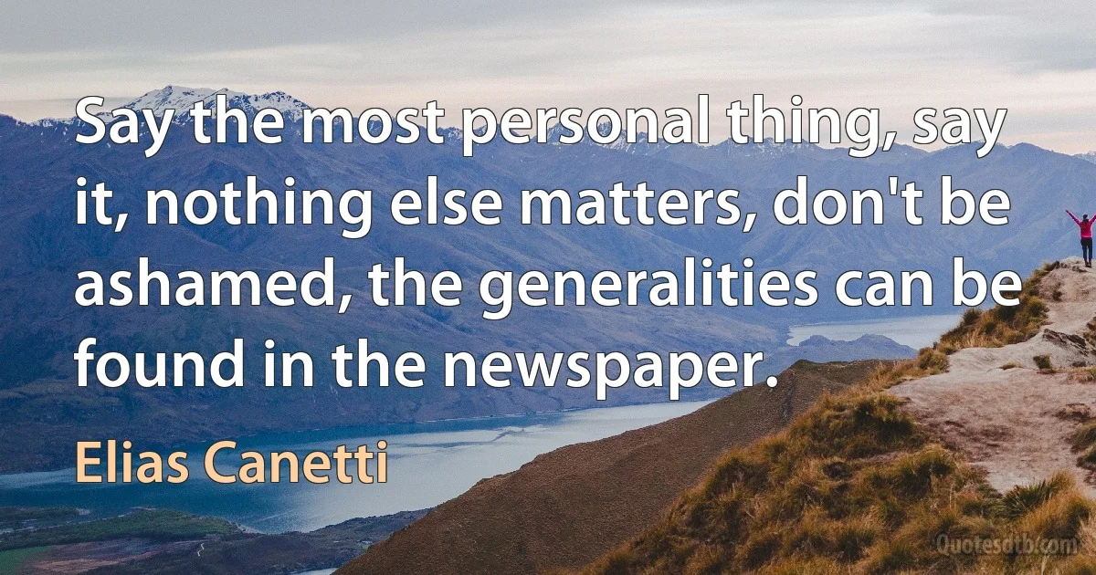 Say the most personal thing, say it, nothing else matters, don't be ashamed, the generalities can be found in the newspaper. (Elias Canetti)