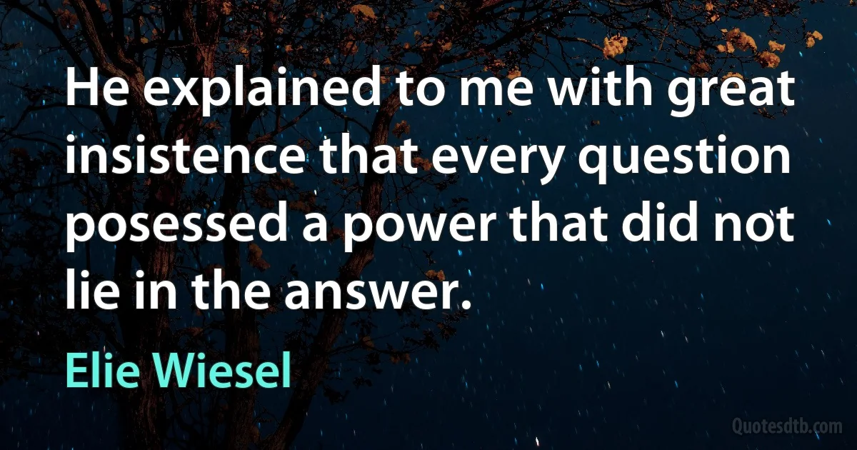 He explained to me with great insistence that every question posessed a power that did not lie in the answer. (Elie Wiesel)