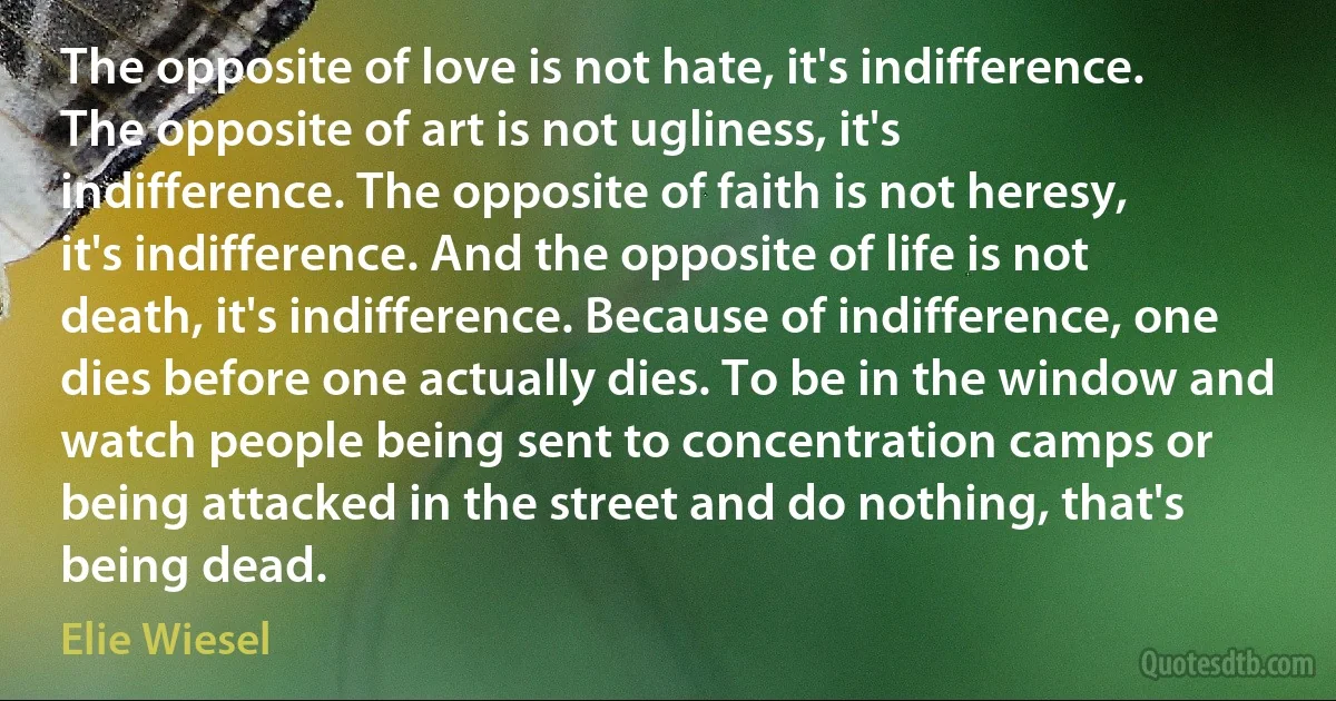 The opposite of love is not hate, it's indifference. The opposite of art is not ugliness, it's indifference. The opposite of faith is not heresy, it's indifference. And the opposite of life is not death, it's indifference. Because of indifference, one dies before one actually dies. To be in the window and watch people being sent to concentration camps or being attacked in the street and do nothing, that's being dead. (Elie Wiesel)