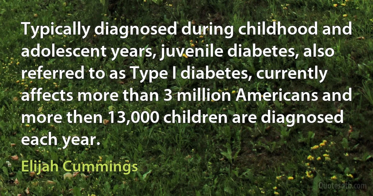 Typically diagnosed during childhood and adolescent years, juvenile diabetes, also referred to as Type I diabetes, currently affects more than 3 million Americans and more then 13,000 children are diagnosed each year. (Elijah Cummings)