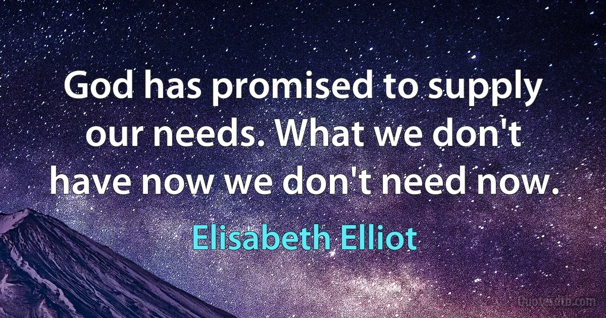 God has promised to supply our needs. What we don't have now we don't need now. (Elisabeth Elliot)