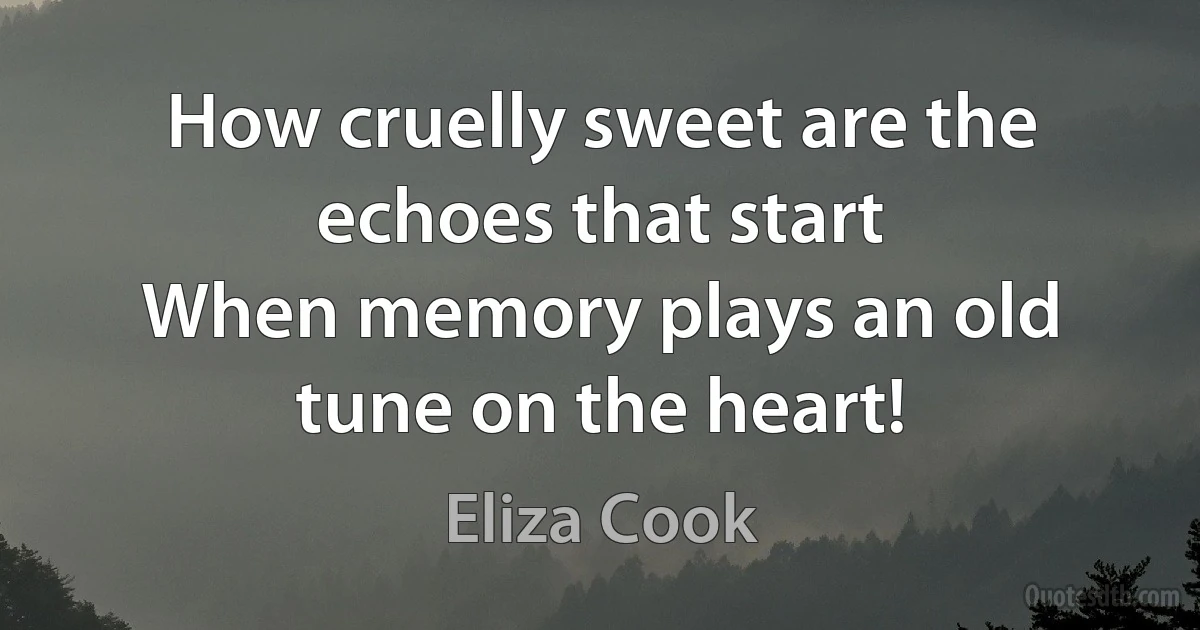 How cruelly sweet are the echoes that start
When memory plays an old tune on the heart! (Eliza Cook)