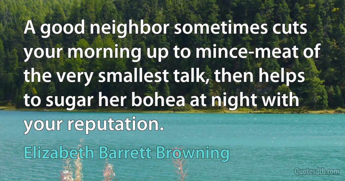 A good neighbor sometimes cuts your morning up to mince-meat of the very smallest talk, then helps to sugar her bohea at night with your reputation. (Elizabeth Barrett Browning)