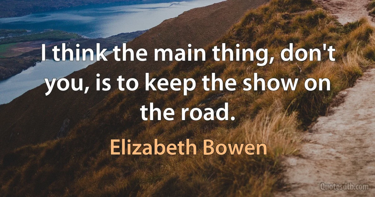 I think the main thing, don't you, is to keep the show on the road. (Elizabeth Bowen)