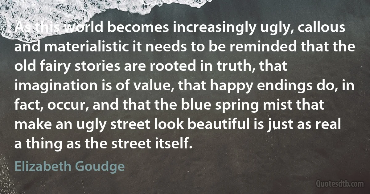 As this world becomes increasingly ugly, callous and materialistic it needs to be reminded that the old fairy stories are rooted in truth, that imagination is of value, that happy endings do, in fact, occur, and that the blue spring mist that make an ugly street look beautiful is just as real a thing as the street itself. (Elizabeth Goudge)