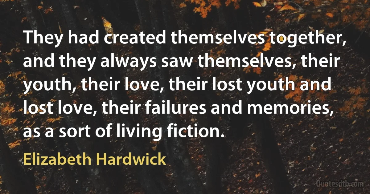 They had created themselves together, and they always saw themselves, their youth, their love, their lost youth and lost love, their failures and memories, as a sort of living fiction. (Elizabeth Hardwick)