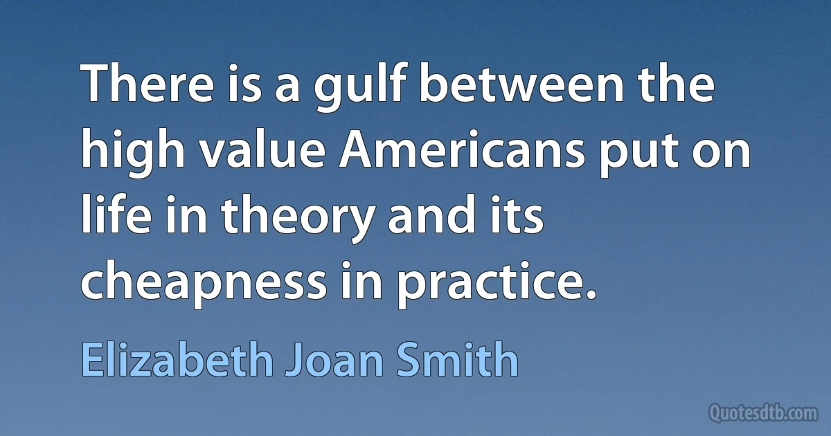 There is a gulf between the high value Americans put on life in theory and its cheapness in practice. (Elizabeth Joan Smith)