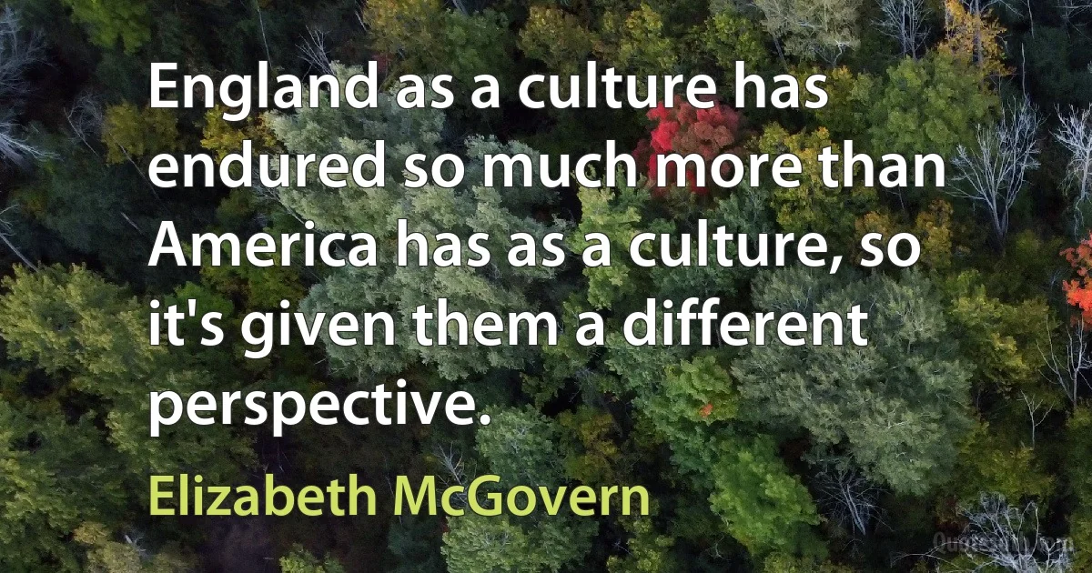 England as a culture has endured so much more than America has as a culture, so it's given them a different perspective. (Elizabeth McGovern)