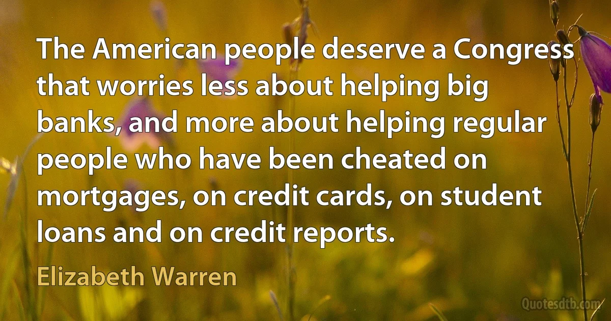 The American people deserve a Congress that worries less about helping big banks, and more about helping regular people who have been cheated on mortgages, on credit cards, on student loans and on credit reports. (Elizabeth Warren)