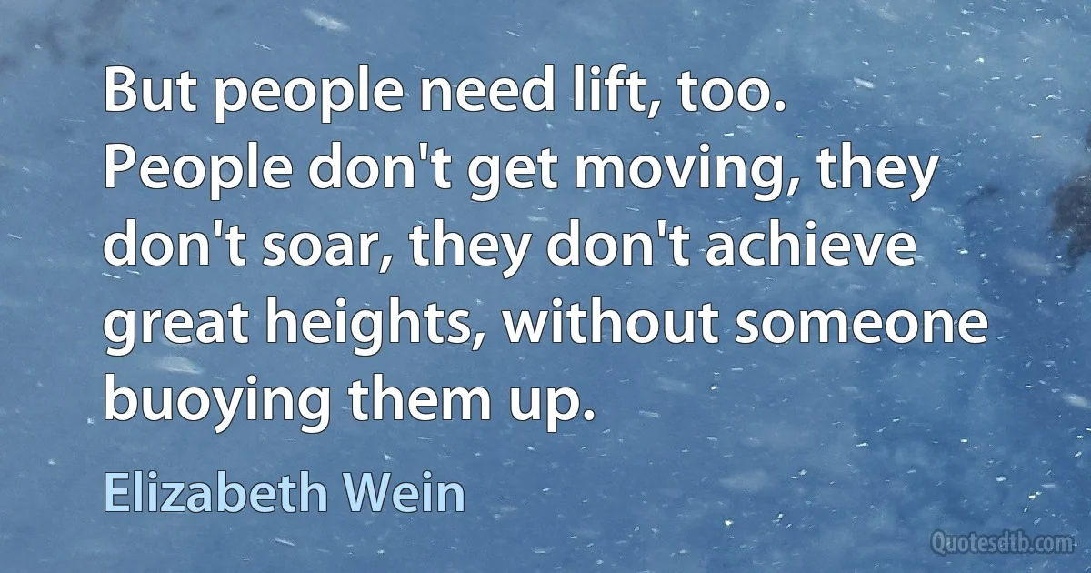 But people need lift, too. People don't get moving, they don't soar, they don't achieve great heights, without someone buoying them up. (Elizabeth Wein)