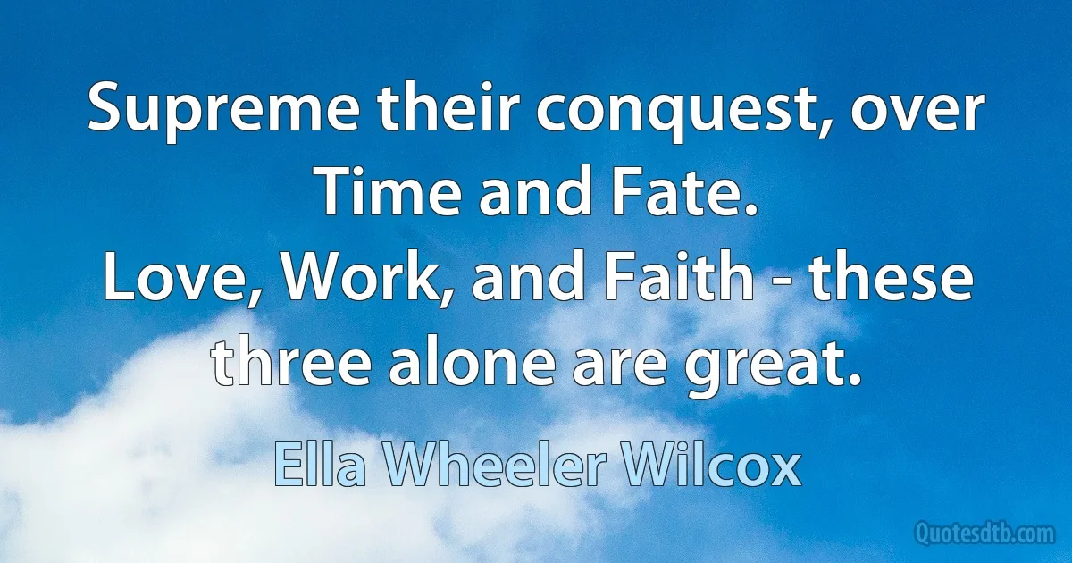 Supreme their conquest, over Time and Fate.
Love, Work, and Faith - these three alone are great. (Ella Wheeler Wilcox)