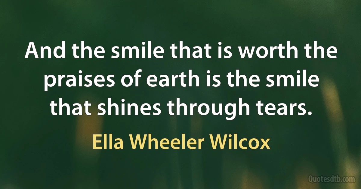 And the smile that is worth the praises of earth is the smile that shines through tears. (Ella Wheeler Wilcox)