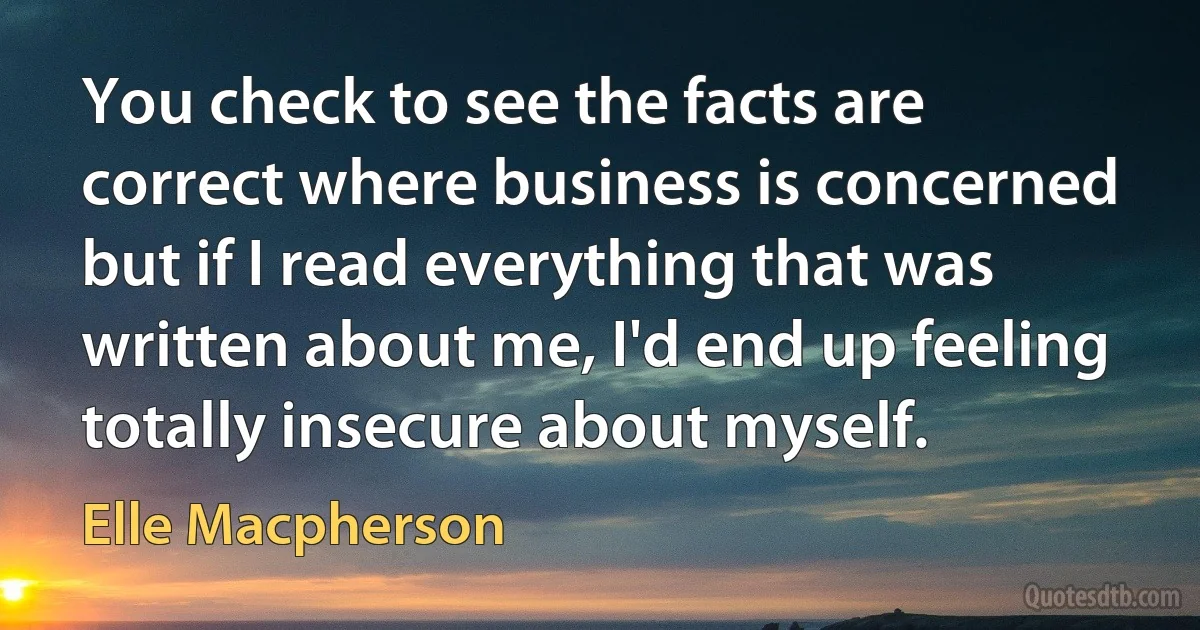 You check to see the facts are correct where business is concerned but if I read everything that was written about me, I'd end up feeling totally insecure about myself. (Elle Macpherson)