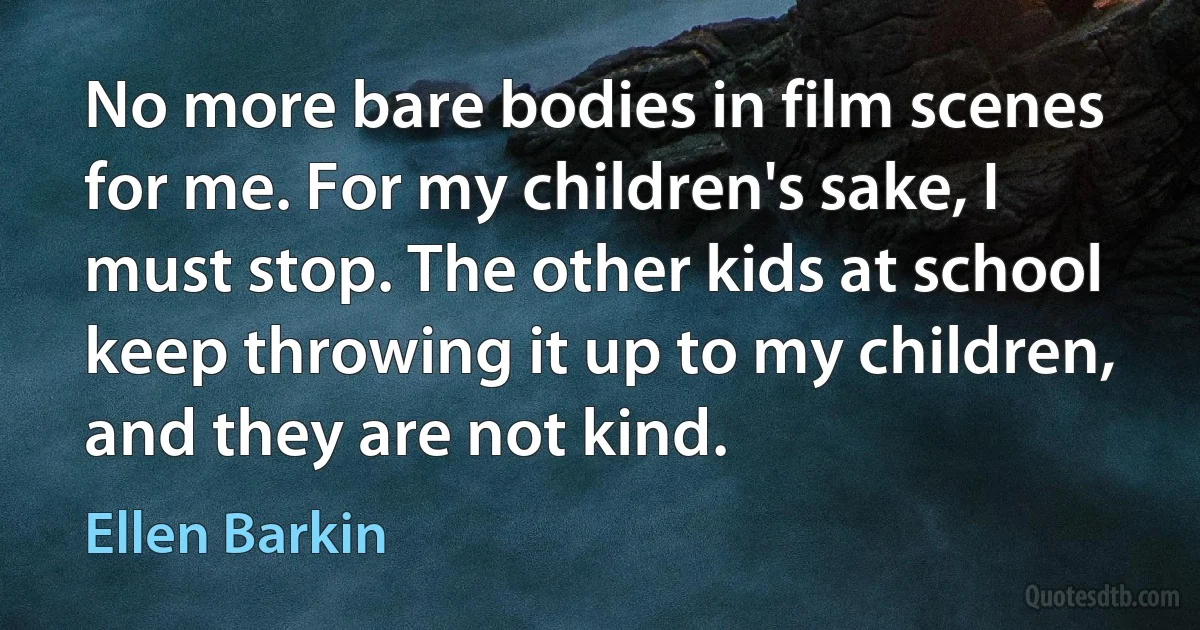 No more bare bodies in film scenes for me. For my children's sake, I must stop. The other kids at school keep throwing it up to my children, and they are not kind. (Ellen Barkin)