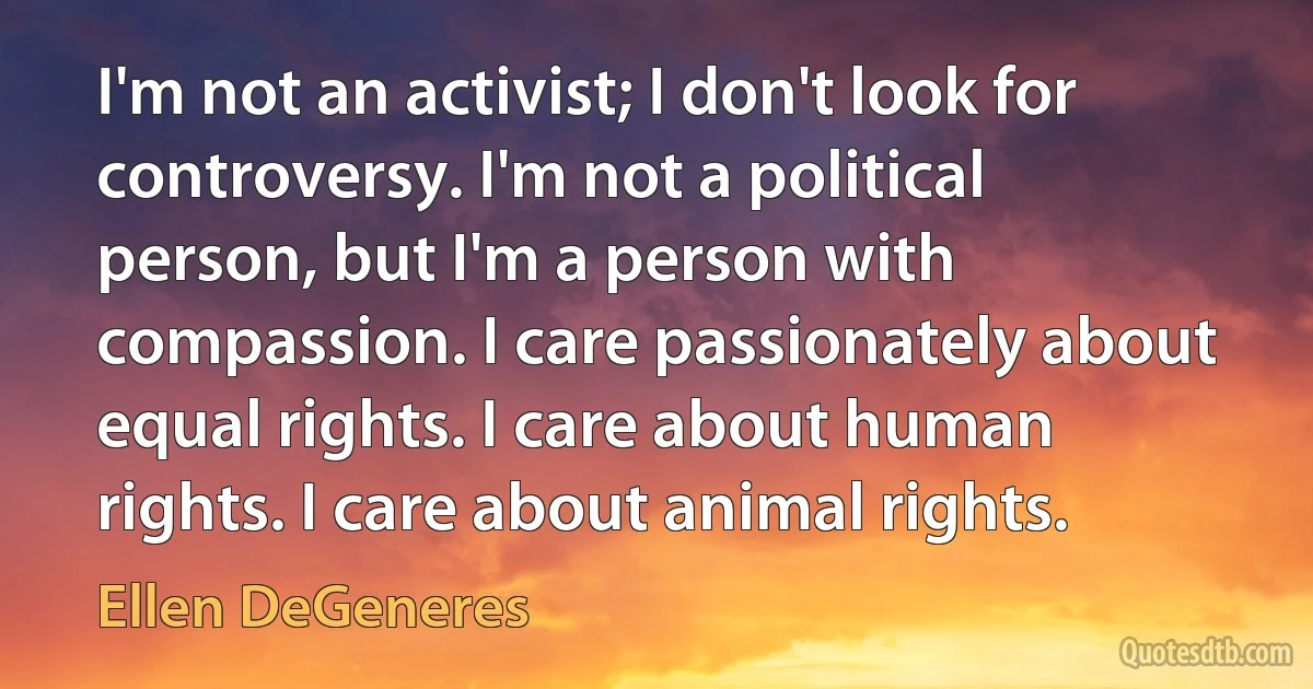 I'm not an activist; I don't look for controversy. I'm not a political person, but I'm a person with compassion. I care passionately about equal rights. I care about human rights. I care about animal rights. (Ellen DeGeneres)