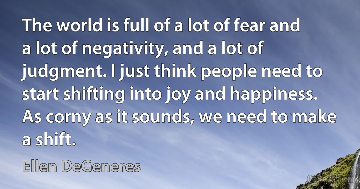 The world is full of a lot of fear and a lot of negativity, and a lot of judgment. I just think people need to start shifting into joy and happiness. As corny as it sounds, we need to make a shift. (Ellen DeGeneres)