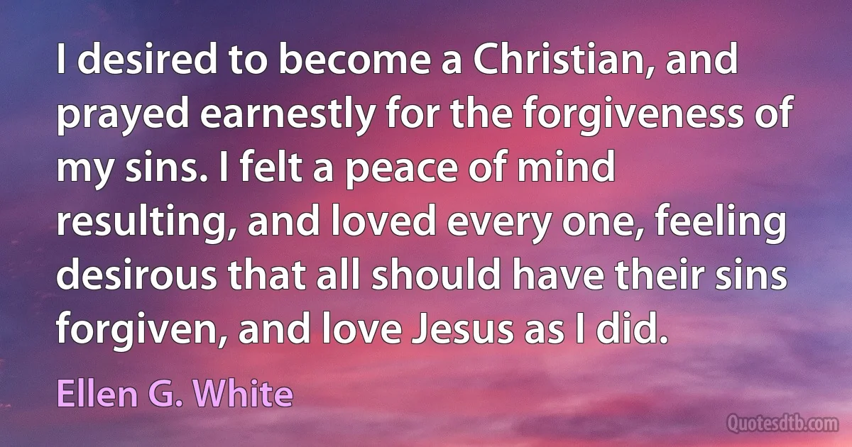 I desired to become a Christian, and prayed earnestly for the forgiveness of my sins. I felt a peace of mind resulting, and loved every one, feeling desirous that all should have their sins forgiven, and love Jesus as I did. (Ellen G. White)