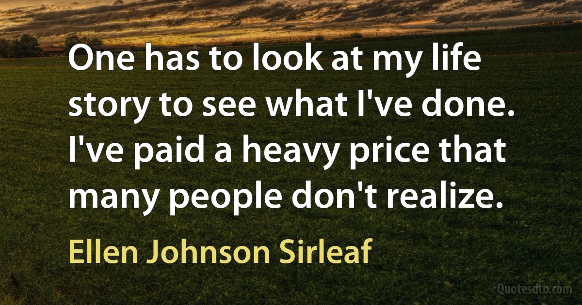 One has to look at my life story to see what I've done. I've paid a heavy price that many people don't realize. (Ellen Johnson Sirleaf)