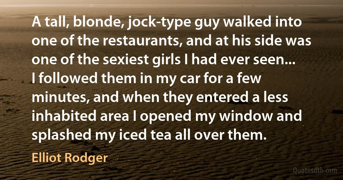 A tall, blonde, jock-type guy walked into one of the restaurants, and at his side was one of the sexiest girls I had ever seen... I followed them in my car for a few minutes, and when they entered a less inhabited area I opened my window and splashed my iced tea all over them. (Elliot Rodger)