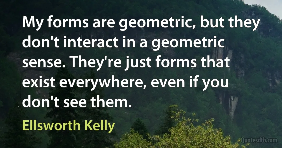 My forms are geometric, but they don't interact in a geometric sense. They're just forms that exist everywhere, even if you don't see them. (Ellsworth Kelly)