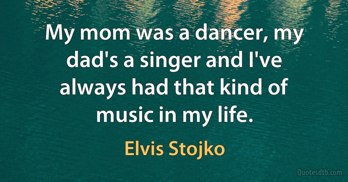 My mom was a dancer, my dad's a singer and I've always had that kind of music in my life. (Elvis Stojko)