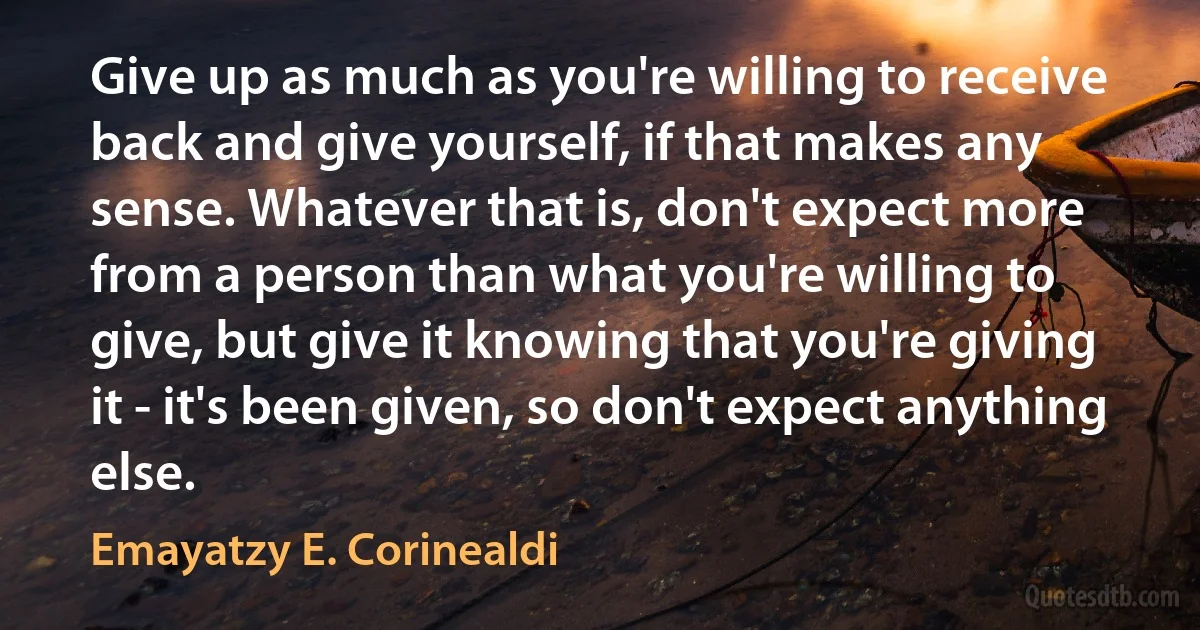 Give up as much as you're willing to receive back and give yourself, if that makes any sense. Whatever that is, don't expect more from a person than what you're willing to give, but give it knowing that you're giving it - it's been given, so don't expect anything else. (Emayatzy E. Corinealdi)