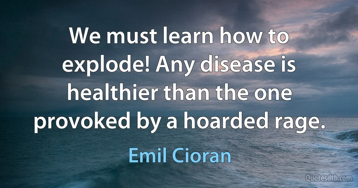 We must learn how to explode! Any disease is healthier than the one provoked by a hoarded rage. (Emil Cioran)