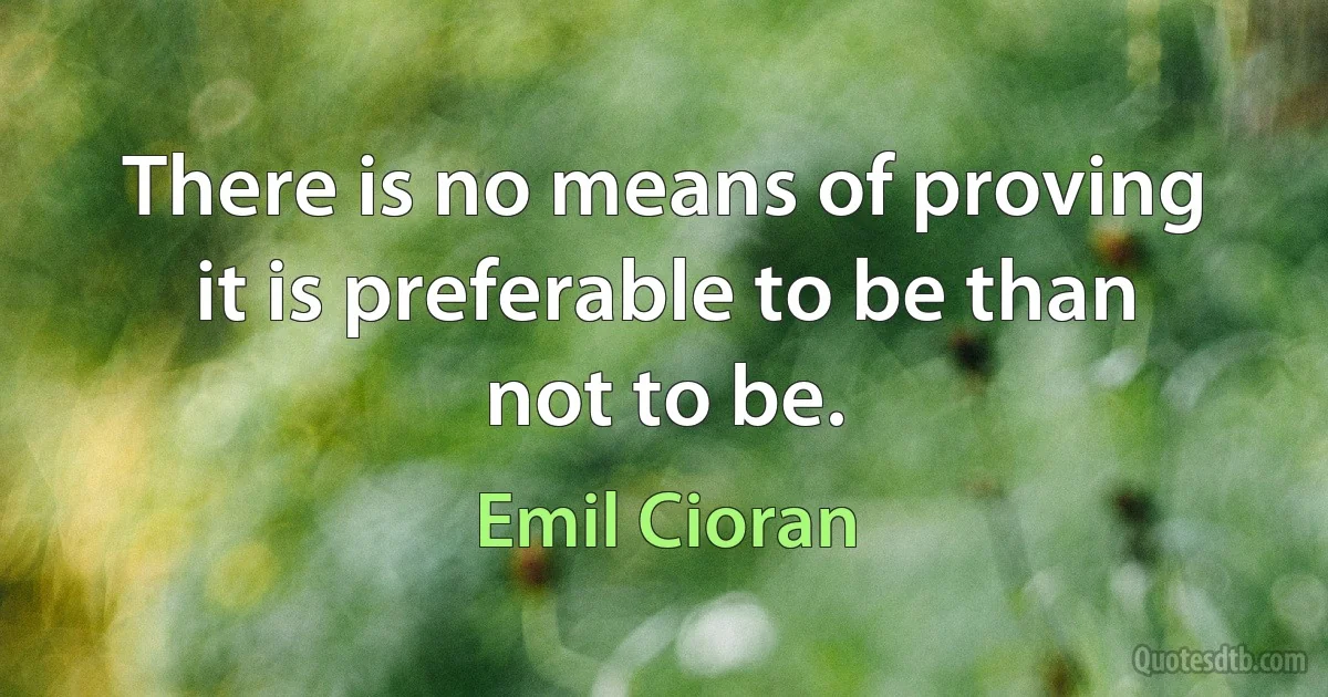 There is no means of proving it is preferable to be than not to be. (Emil Cioran)