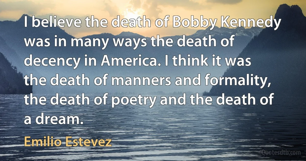 I believe the death of Bobby Kennedy was in many ways the death of decency in America. I think it was the death of manners and formality, the death of poetry and the death of a dream. (Emilio Estevez)