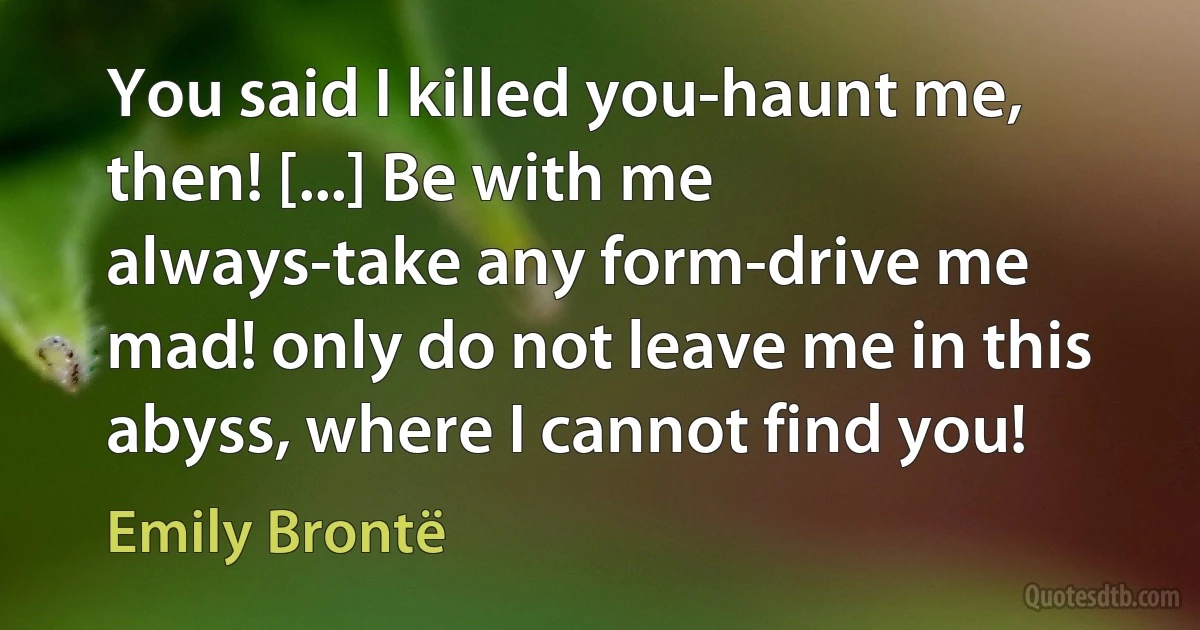 You said I killed you-haunt me, then! [...] Be with me always-take any form-drive me mad! only do not leave me in this abyss, where I cannot find you! (Emily Brontë)