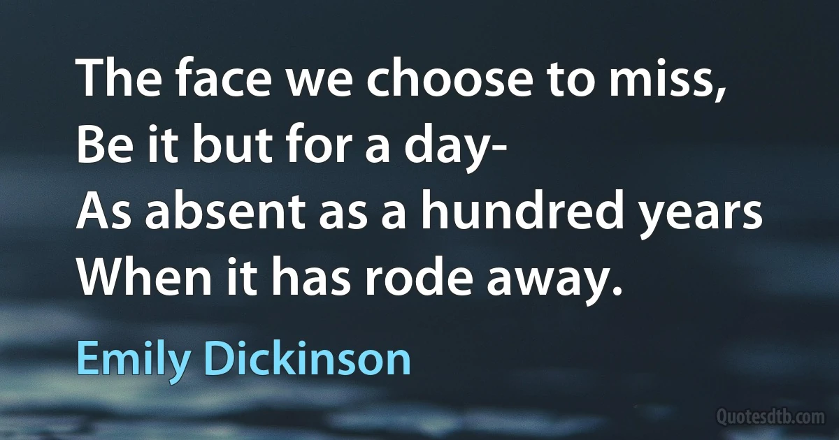 The face we choose to miss,
Be it but for a day-	
As absent as a hundred years
When it has rode away. (Emily Dickinson)