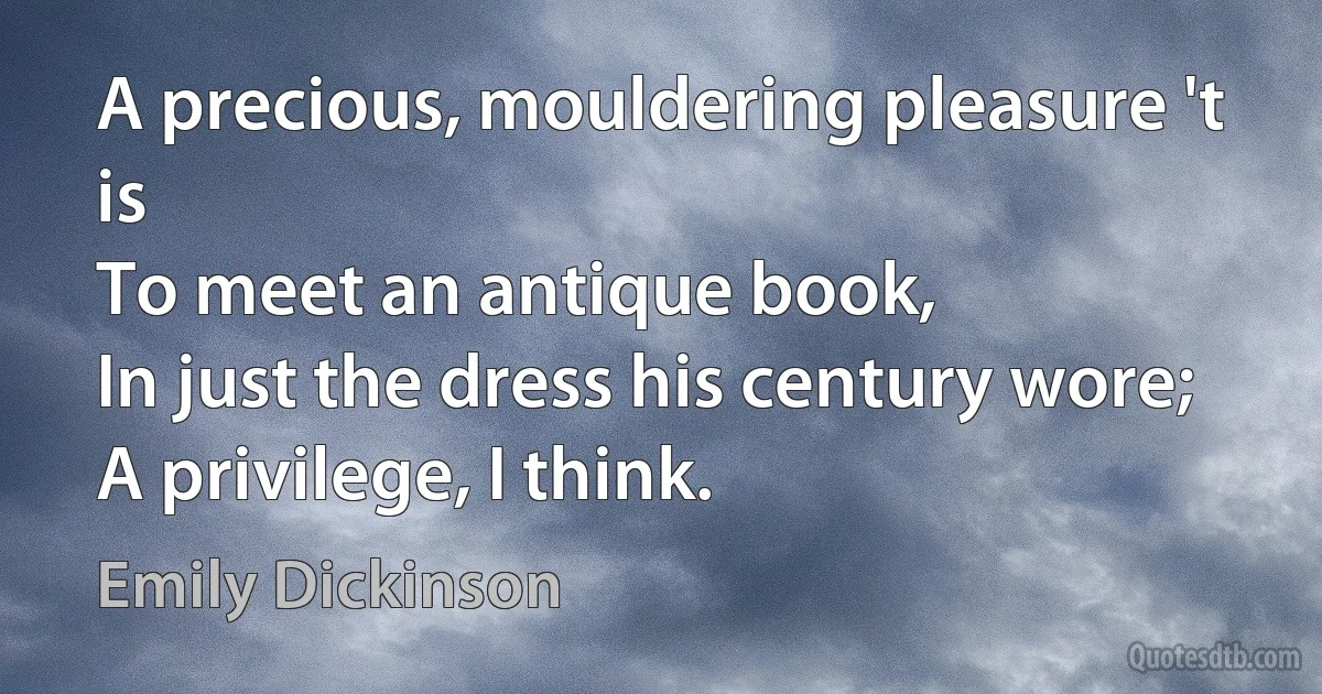 A precious, mouldering pleasure 't is
To meet an antique book,
In just the dress his century wore;
A privilege, I think. (Emily Dickinson)