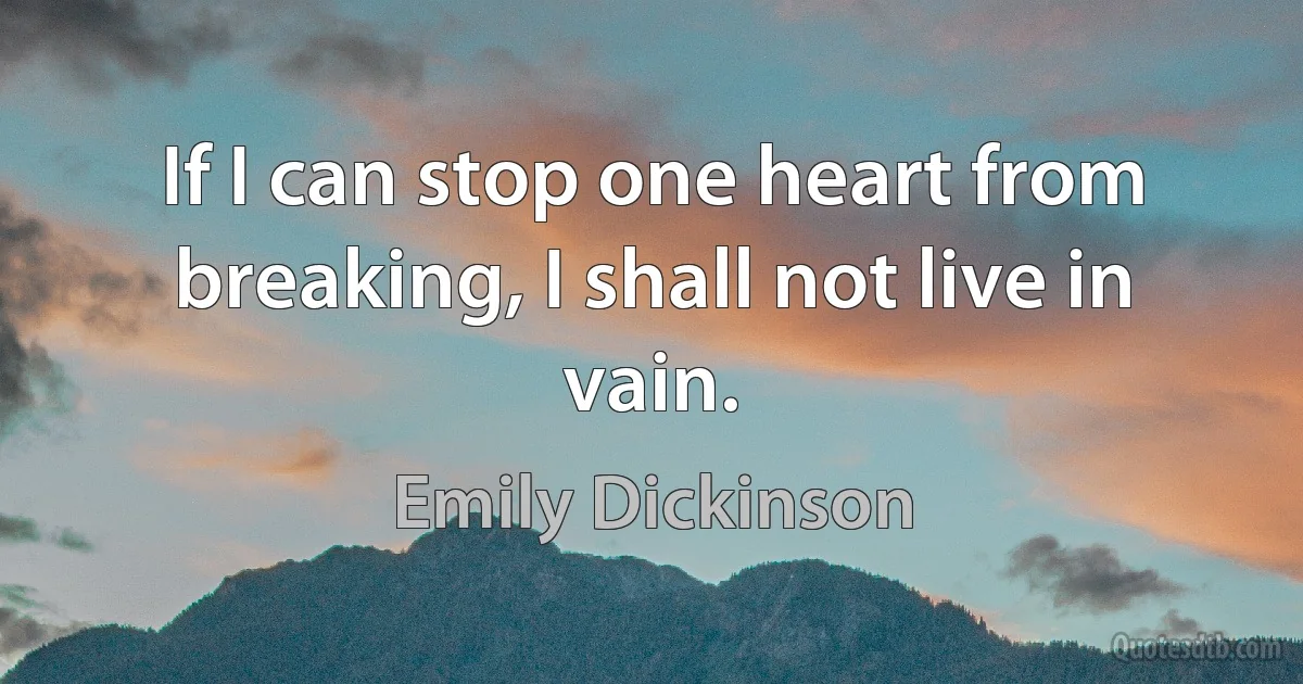 If I can stop one heart from breaking, I shall not live in vain. (Emily Dickinson)