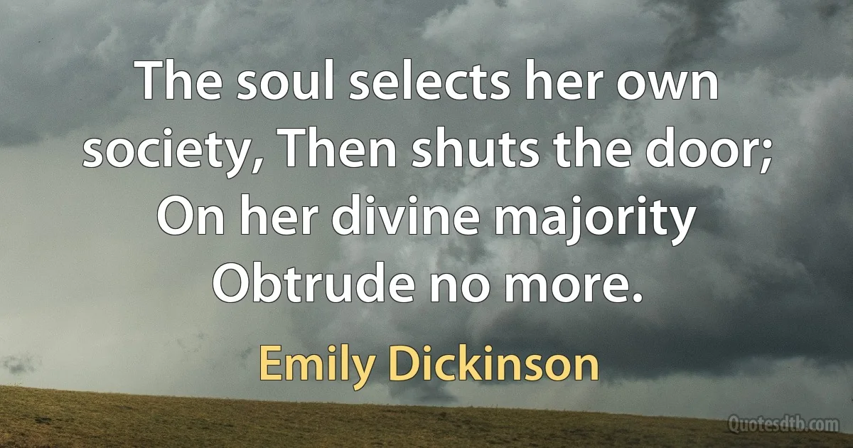 The soul selects her own society, Then shuts the door; On her divine majority Obtrude no more. (Emily Dickinson)