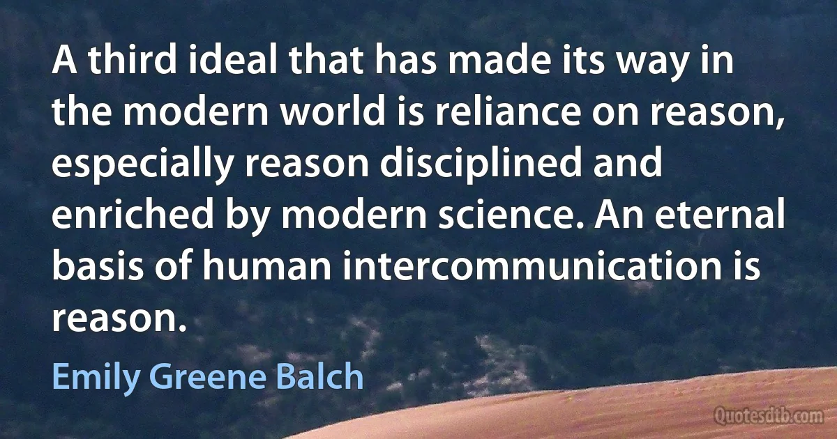 A third ideal that has made its way in the modern world is reliance on reason, especially reason disciplined and enriched by modern science. An eternal basis of human intercommunication is reason. (Emily Greene Balch)