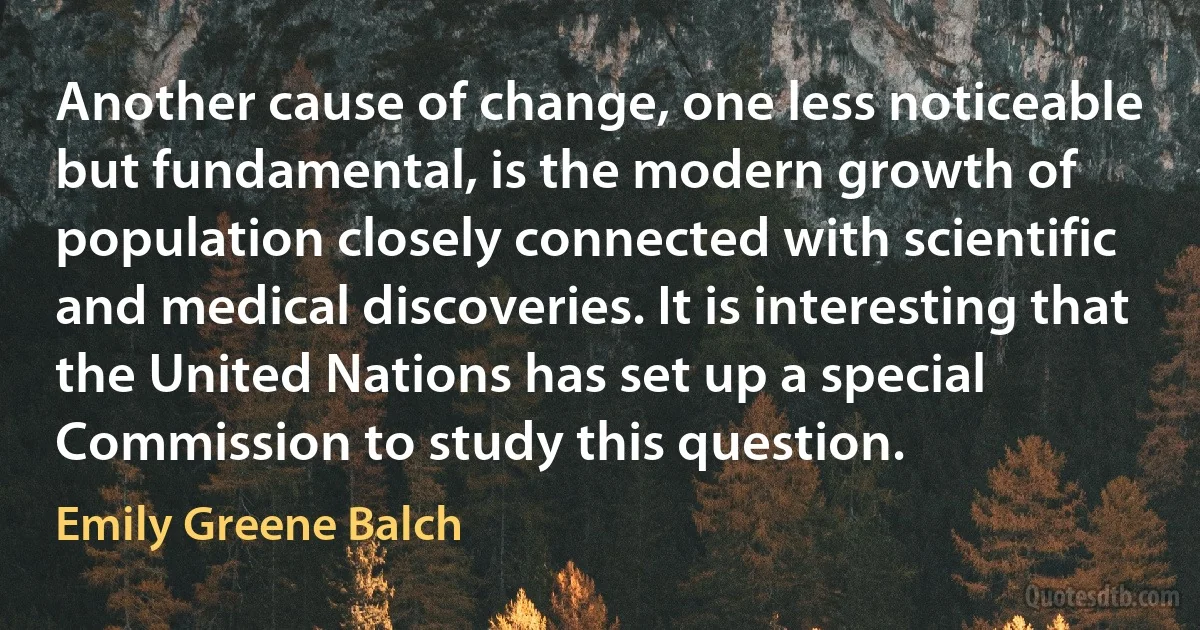 Another cause of change, one less noticeable but fundamental, is the modern growth of population closely connected with scientific and medical discoveries. It is interesting that the United Nations has set up a special Commission to study this question. (Emily Greene Balch)