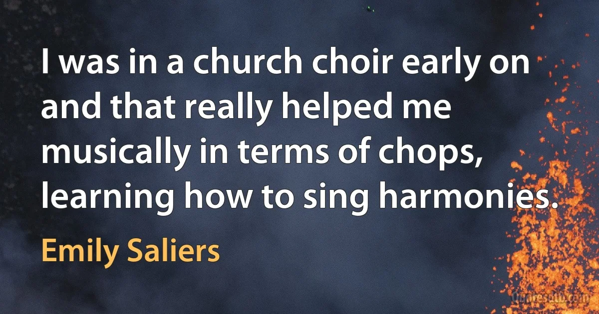 I was in a church choir early on and that really helped me musically in terms of chops, learning how to sing harmonies. (Emily Saliers)