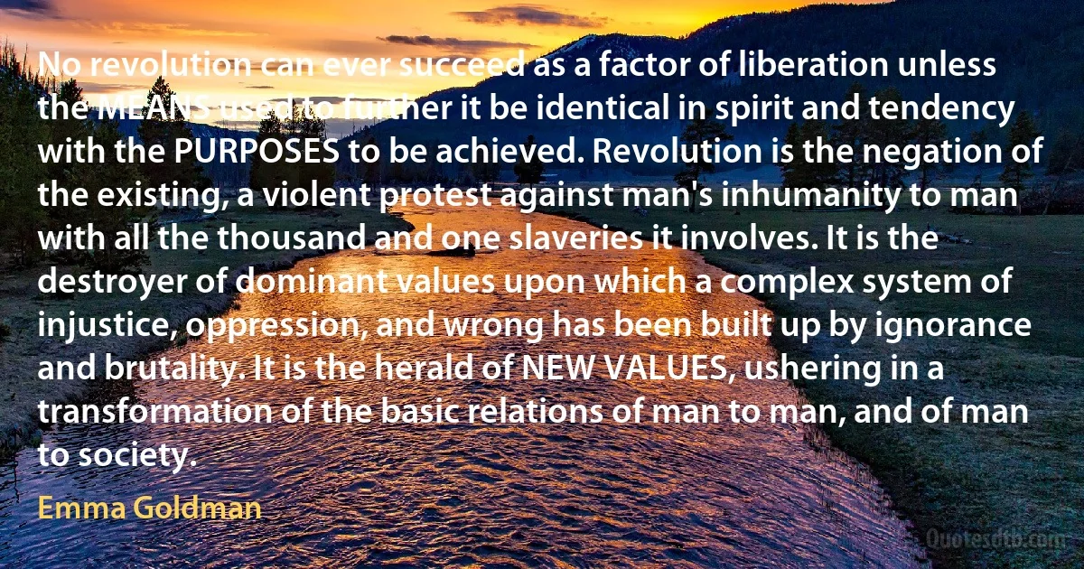 No revolution can ever succeed as a factor of liberation unless the MEANS used to further it be identical in spirit and tendency with the PURPOSES to be achieved. Revolution is the negation of the existing, a violent protest against man's inhumanity to man with all the thousand and one slaveries it involves. It is the destroyer of dominant values upon which a complex system of injustice, oppression, and wrong has been built up by ignorance and brutality. It is the herald of NEW VALUES, ushering in a transformation of the basic relations of man to man, and of man to society. (Emma Goldman)