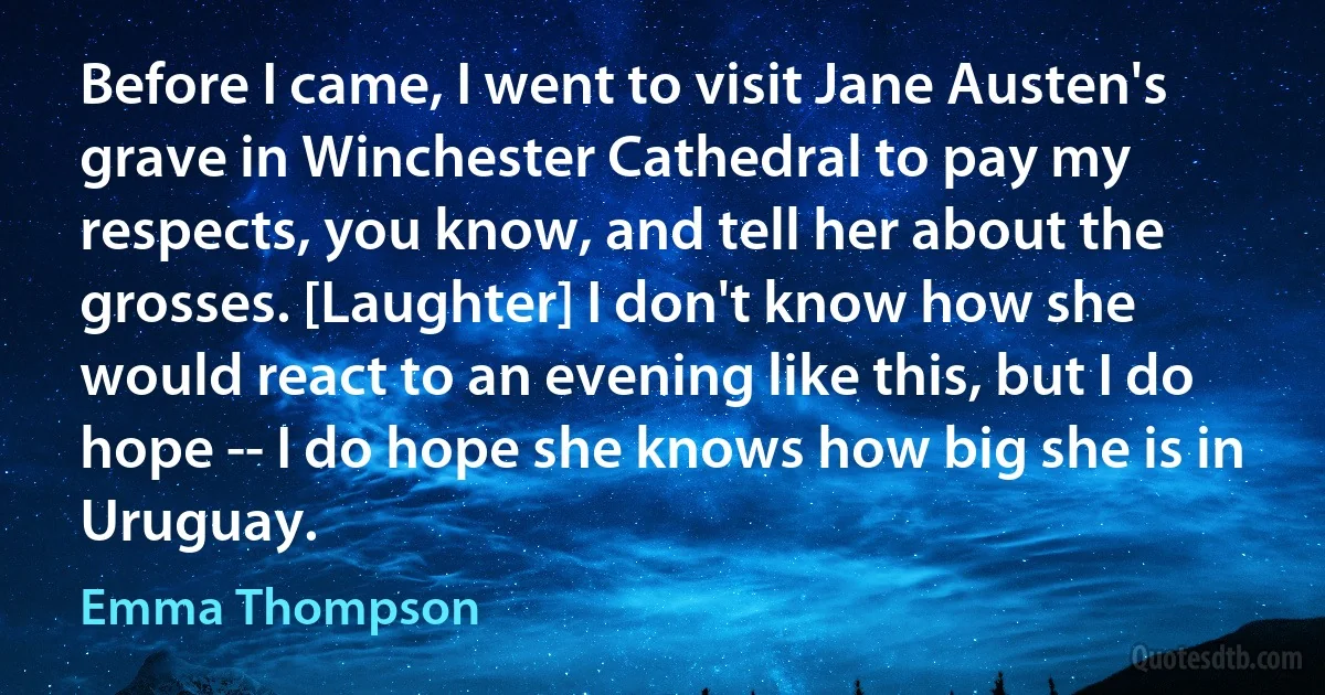 Before I came, I went to visit Jane Austen's grave in Winchester Cathedral to pay my respects, you know, and tell her about the grosses. [Laughter] I don't know how she would react to an evening like this, but I do hope -- I do hope she knows how big she is in Uruguay. (Emma Thompson)